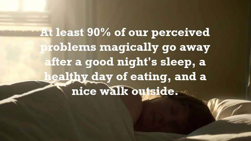 At least 90% of our perceived problems magically go away after a good night's sleep, a healthy day of eating, and a nice walk outside. Mark Manson