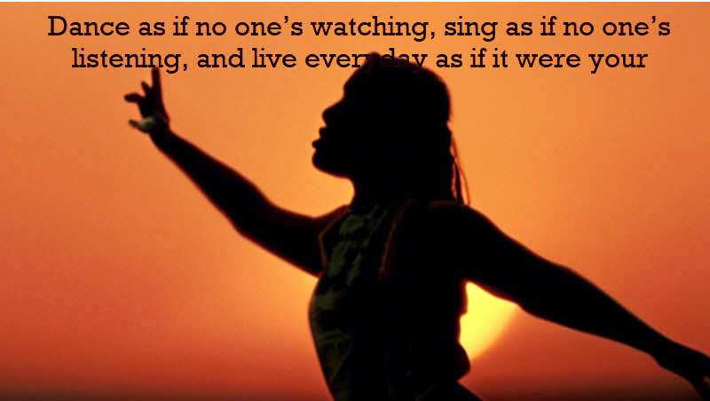Dance as if no one’s watching, sing as if no one’s listening, and live everyday as if it were your last. Irish proverb