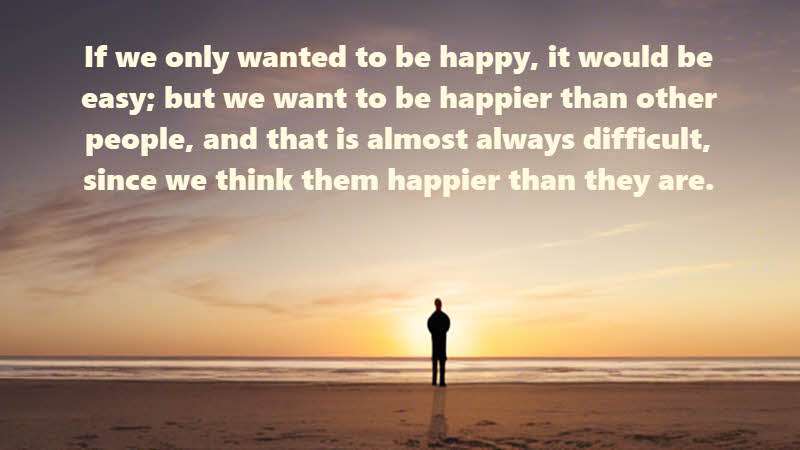 If we only wanted to be happy, it would be easy; but we want to be happier than other people, and that is almost always difficult, since we think them happier than they are. Montesquieu; French Judge and Philosopher