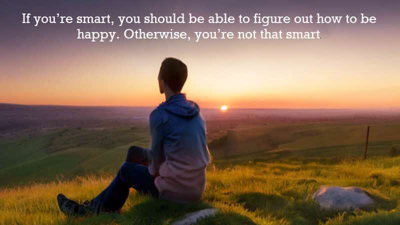 If you’re smart, you should be able to figure out how to be happy. Otherwise, you’re not that smart. Naval