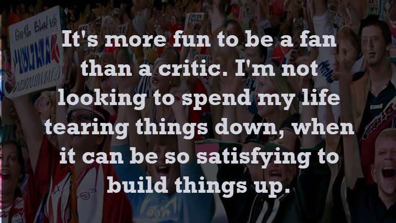 It's more fun to be a fan than a critic. I'm not looking to spend my life tearing things down, when it can be so satisfying to build things up. James Clear