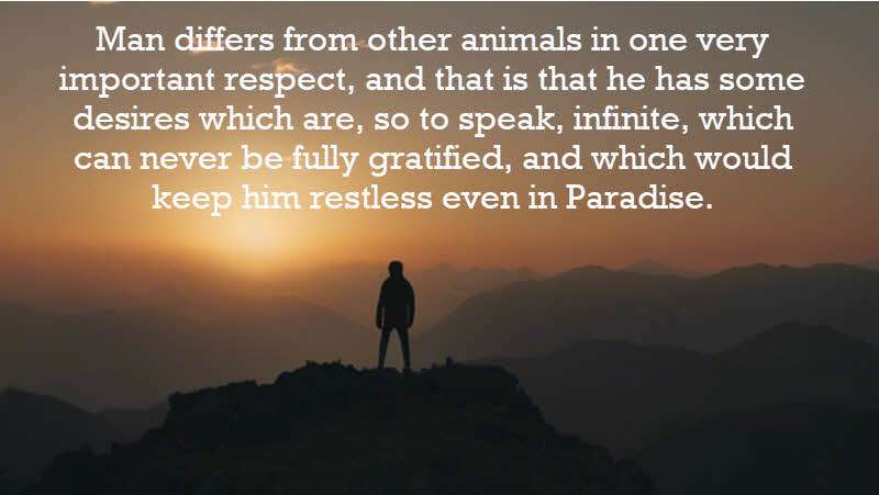Man differs from other animals in one very important respect, and that is that he has some desires which are, so to speak, infinite, which can never be fully gratified, and which would keep him restless even in Paradise. Bertrand Russell