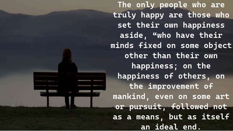 The only people who are truly happy are those who set their own happiness aside, “who have their minds fixed on some object other than their own happiness; on the happiness of others, on the improvement of mankind, even on some art or pursuit, followed not as a means, but as itself an ideal end. Stuart Mill