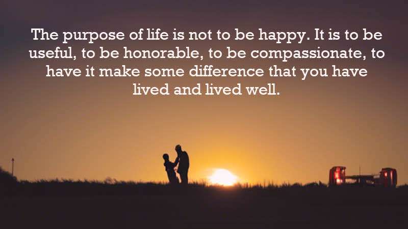 The purpose of life is not to be happy. It is to be useful, to be honorable, to be compassionate, to have it make some difference that you have lived and lived well. Ralph Waldo Emerson