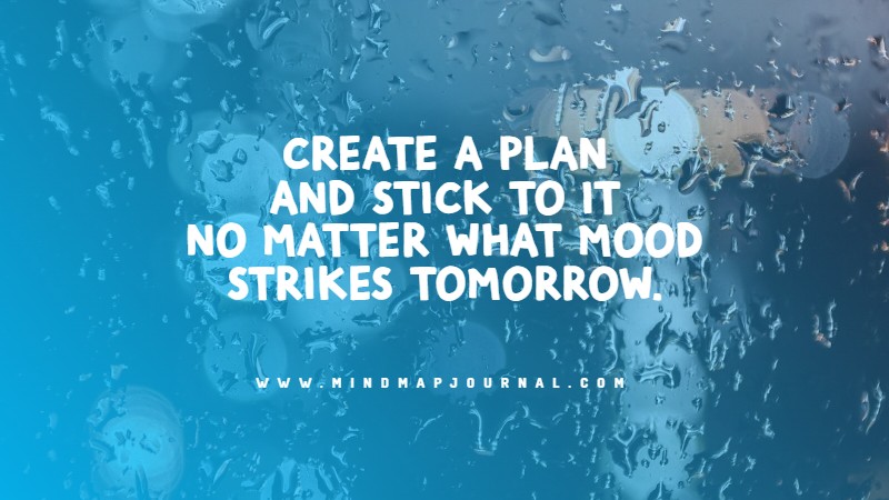 Create a plan and stick to it no matter what mood strikes tomorrow.