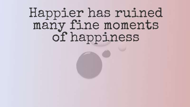 Happier has ruined many fine moments of happiness - The Mind Map Journal