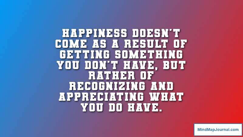 Happiness doesn't come as a result of getting something you don't have, but rather of recognizing and appreciating what you do have. Frederick Keonig, Inventor