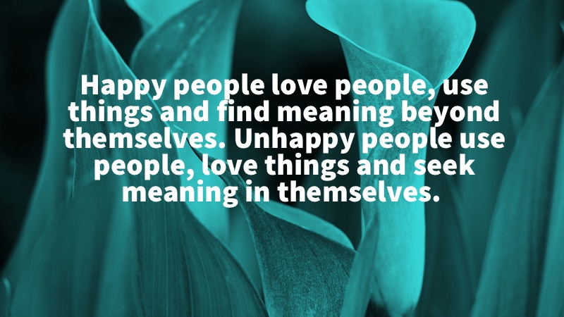 Happy people love people, use things and find meaning beyond themselves. Unhappy people use people, love things and seek meaning in themselves. Arthur Brooks