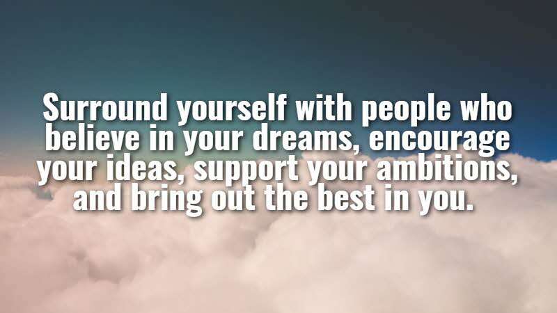 Surround yourself with people who believe in your dreams, encourage your ideas, support your ambitions, and bring out the best in you. Roy Bennett