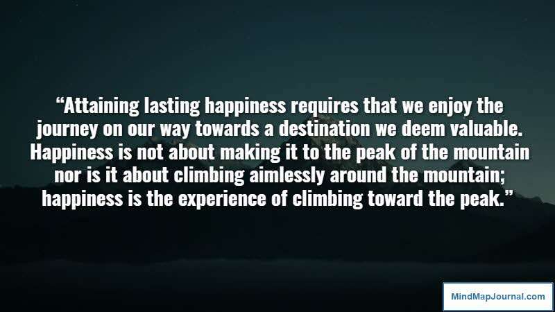 “Attaining lasting happiness requires that we enjoy the journey on our way towards a destination we deem valuable. Happiness is not about making it to the peak of the mountain nor is it about climbing aimlessly around the mountain; happiness is the experience of climbing toward the peak.” – Tal Ben-Shahar