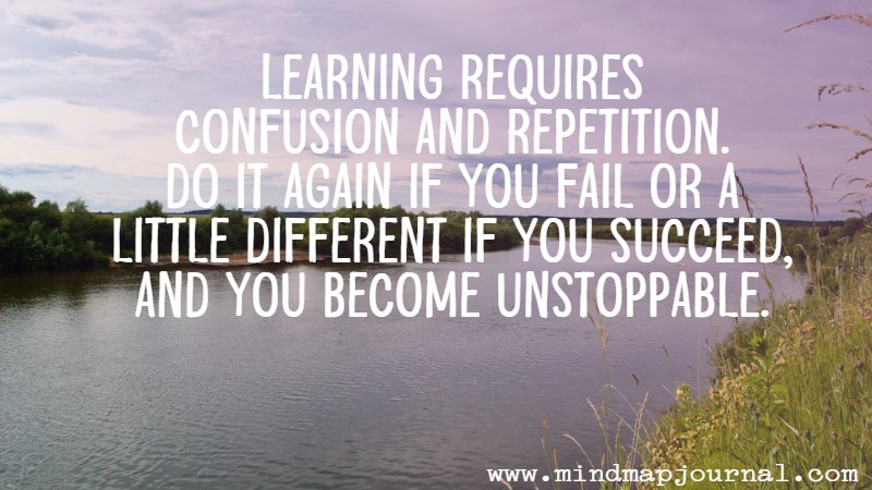 Learning requires confusion and repetition. Do it again if you fail or a little different if you succeed, and you become unstoppable.