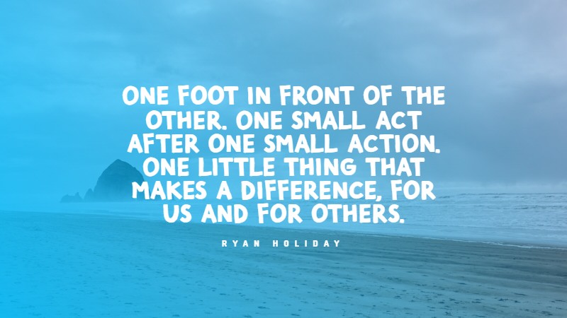 One foot in front of the other. One small act after one small action. One little thing that makes a difference, for us and for others. Ryan Holiday