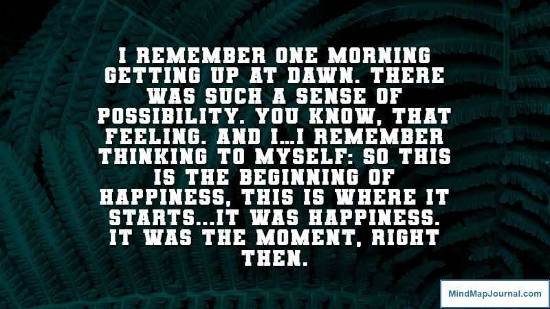 I remember one morning getting up at dawn. There was such a sense of possibility. You know, that feeling. And I…I remember thinking to myself: So this is the beginning of happiness, this is where it starts...It was happiness. It was the moment, right then. The Hours (screenplay by David Hare)